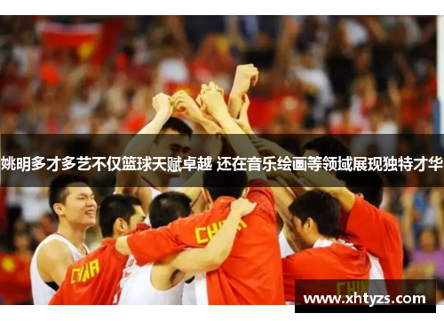 姚明多才多艺不仅篮球天赋卓越 还在音乐绘画等领域展现独特才华