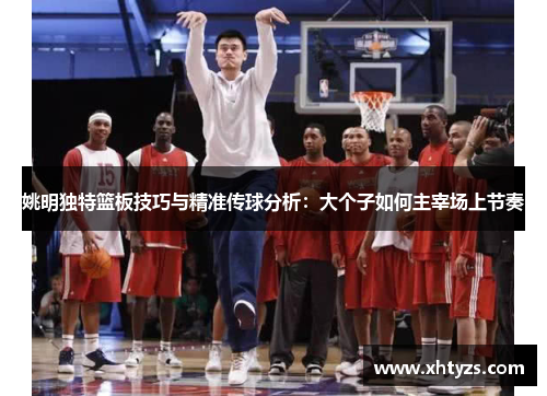 姚明独特篮板技巧与精准传球分析：大个子如何主宰场上节奏
